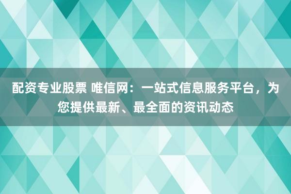 配资专业股票 唯信网:一站式信息服务平台,为您提供最新、最全面的资讯动态