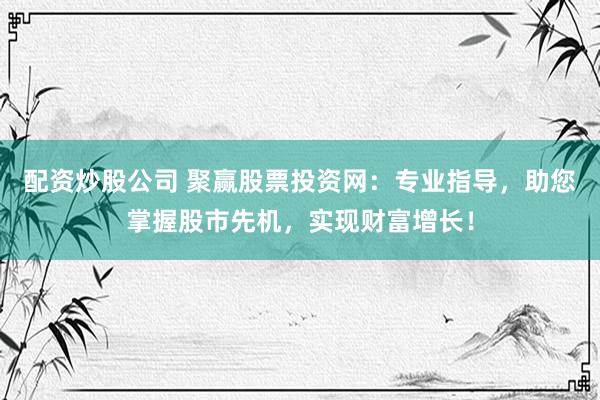 配资炒股公司 聚赢股票投资网：专业指导，助您掌握股市先机，实现财富增长！