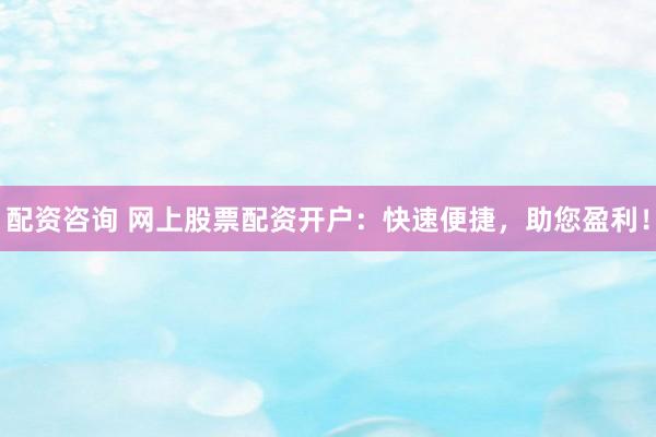 配资咨询 网上股票配资开户：快速便捷，助您盈利！