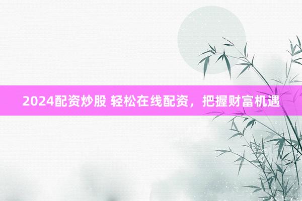 2024配资炒股 轻松在线配资,把握财富机遇