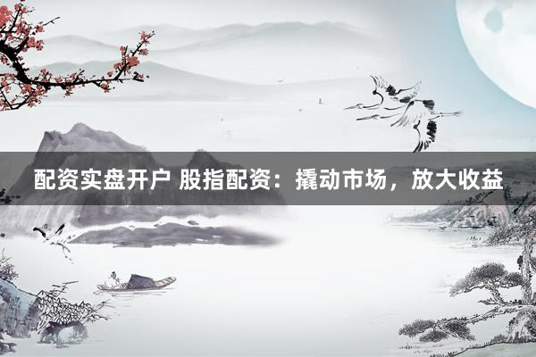 配资实盘开户 股指配资：撬动市场，放大收益