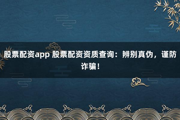 股票配资app 股票配资资质查询：辨别真伪，谨防诈骗！