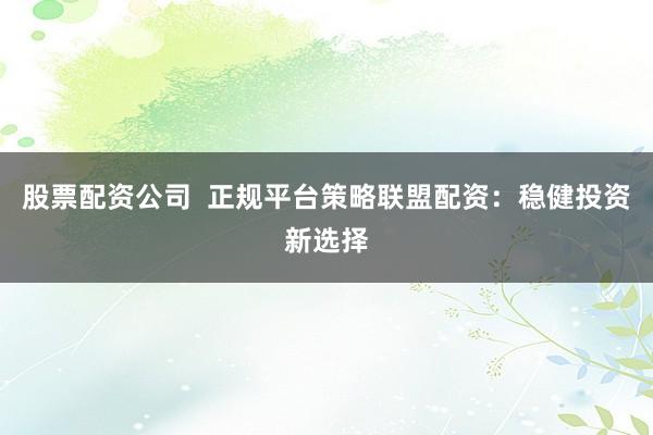 股票配资公司  正规平台策略联盟配资：稳健投资新选择