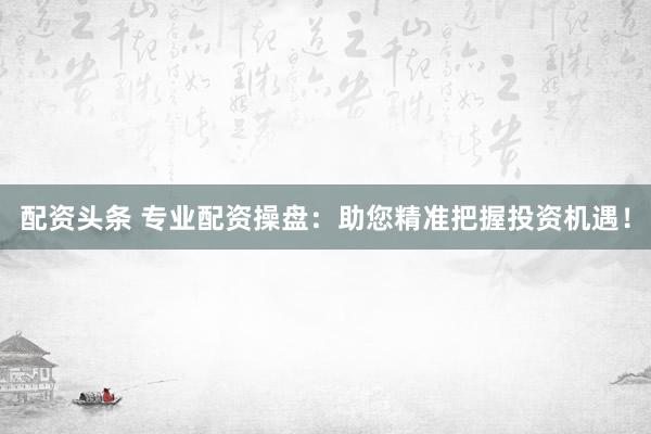 配资头条 专业配资操盘：助您精准把握投资机遇！