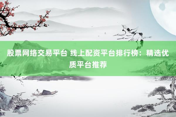 股票网络交易平台 线上配资平台排行榜：精选优质平台推荐
