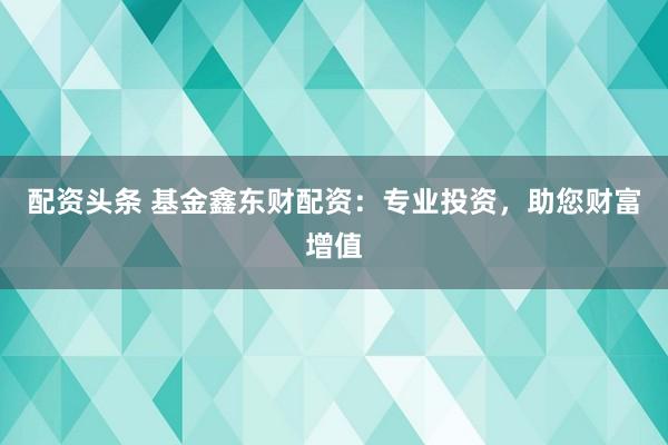 配资头条 基金鑫东财配资：专业投资，助您财富增值