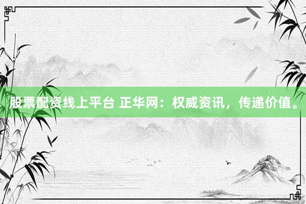 股票配资线上平台 正华网：权威资讯，传递价值。