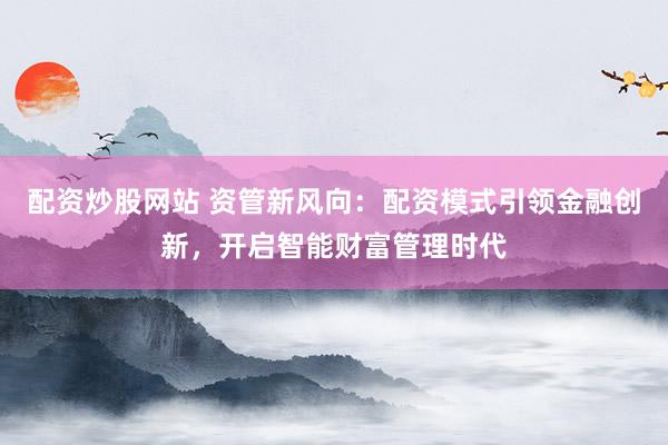 配资炒股网站 资管新风向：配资模式引领金融创新，开启智能财富管理时代