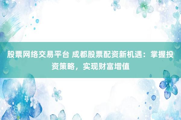 股票网络交易平台 成都股票配资新机遇：掌握投资策略，实现财富增值