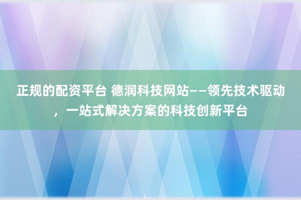 正规的配资平台 德润科技网站——领先技术驱动,一站式解决方案的科技创新平台