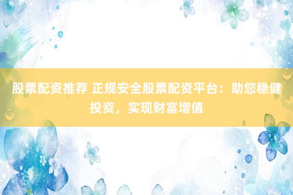 股票配资推荐 正规安全股票配资平台：助您稳健投资，实现财富增值