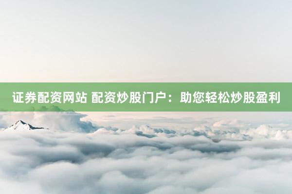 证券配资网站 配资炒股门户：助您轻松炒股盈利
