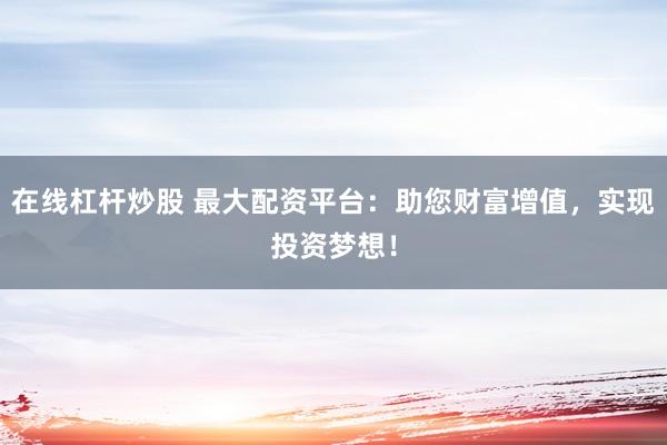 在线杠杆炒股 最大配资平台:助您财富增值,实现投资梦想!