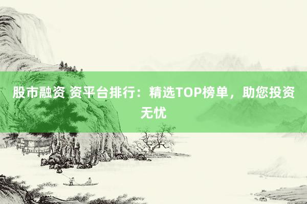 股市融资 资平台排行：精选TOP榜单，助您投资无忧