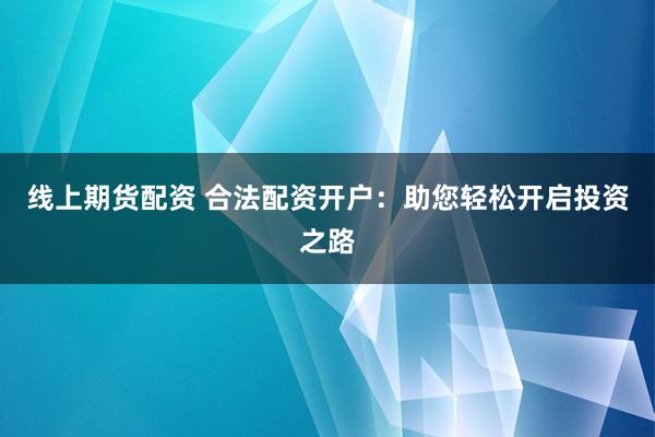 线上期货配资 合法配资开户：助您轻松开启投资之路