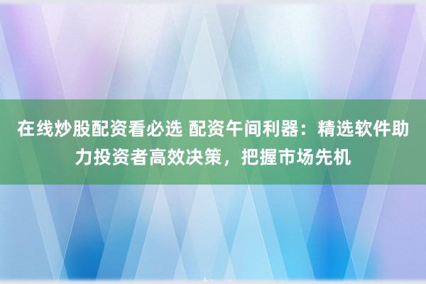 在线炒股配资看必选 配资午间利器：精选软件助力投资者高效决策，把握市场先机