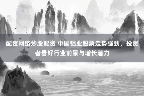 配资网络炒股配资 中国铝业股票走势强劲，投资者看好行业前景与增长潜力