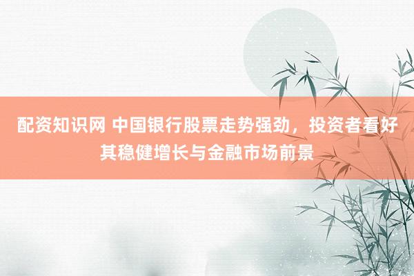 配资知识网 中国银行股票走势强劲，投资者看好其稳健增长与金融市场前景