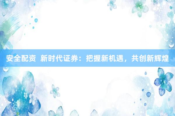 安全配资  新时代证券：把握新机遇，共创新辉煌