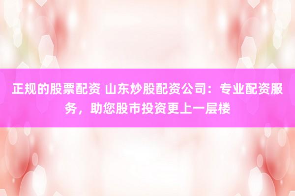 正规的股票配资 山东炒股配资公司：专业配资服务，助您股市投资更上一层楼