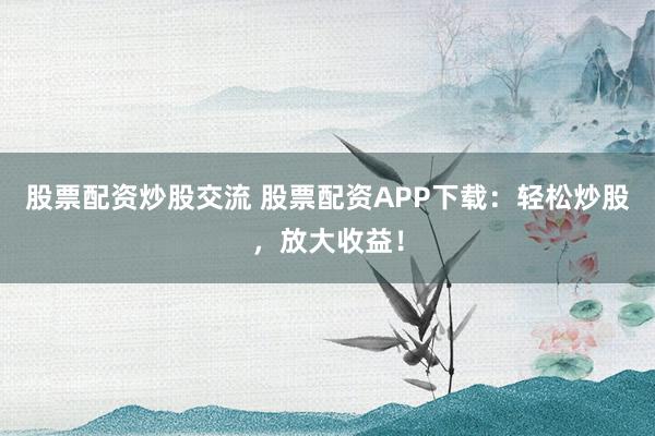 股票配资炒股交流 股票配资APP下载：轻松炒股，放大收益！