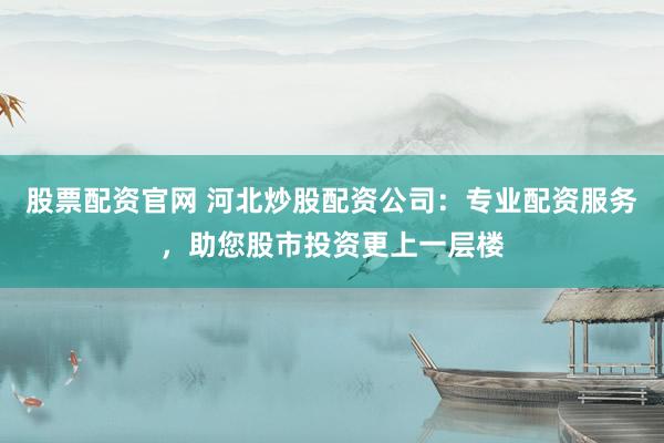 股票配资官网 河北炒股配资公司：专业配资服务，助您股市投资更上一层楼