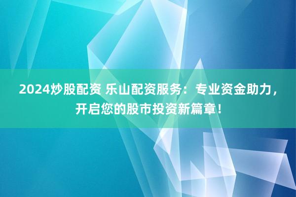 2024炒股配资 乐山配资服务:专业资金助力,开启您的股市投资新篇章!