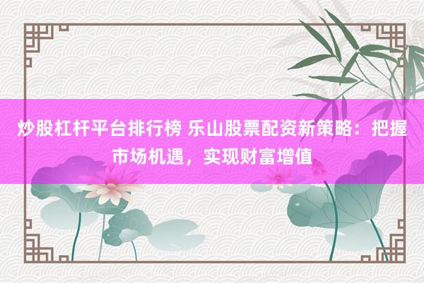 炒股杠杆平台排行榜 乐山股票配资新策略：把握市场机遇，实现财富增值