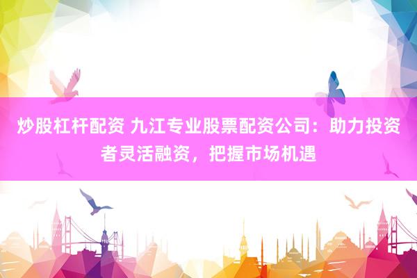 炒股杠杆配资 九江专业股票配资公司:助力投资者灵活融资,把握市场机遇