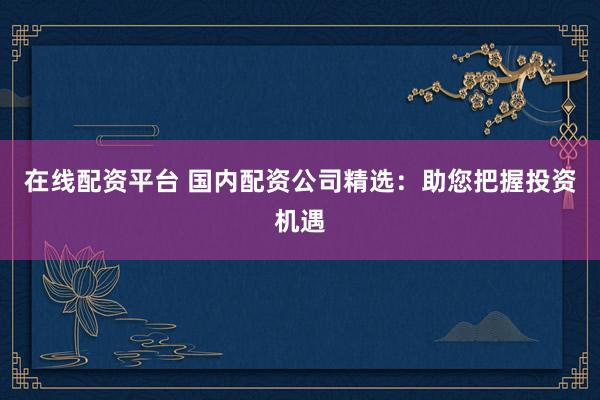 在线配资平台 国内配资公司精选：助您把握投资机遇