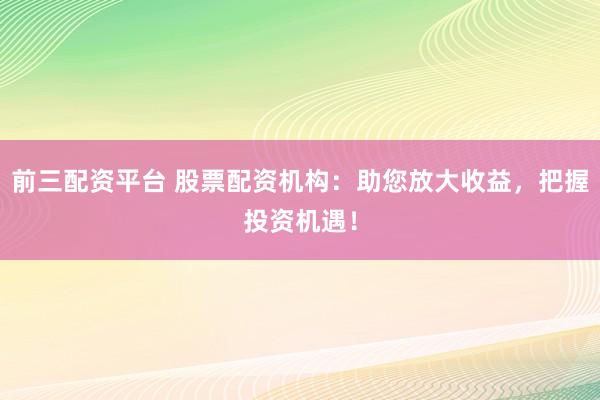 前三配资平台 股票配资机构：助您放大收益，把握投资机遇！