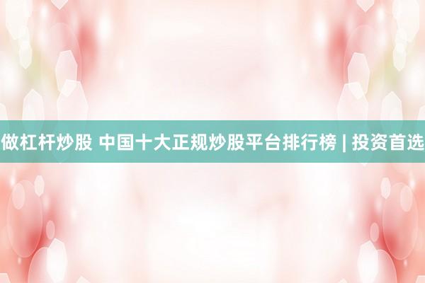 做杠杆炒股 中国十大正规炒股平台排行榜 | 投资首选