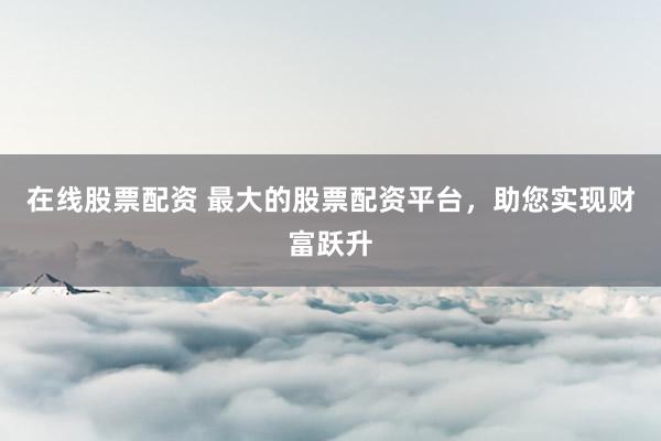 在线股票配资 最大的股票配资平台，助您实现财富跃升